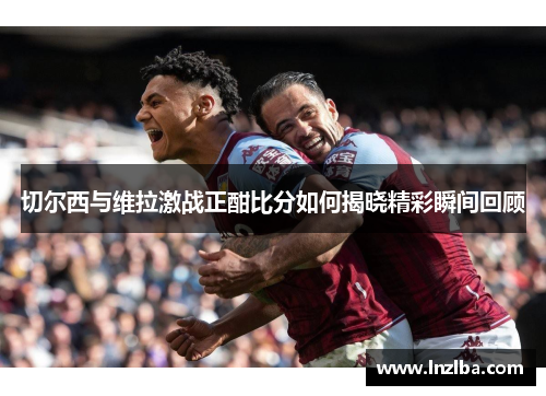 切尔西与维拉激战正酣比分如何揭晓精彩瞬间回顾